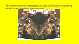 Nuevamente, para revelar la cabeza de este diablo lo único que se ha hecho es tomar la pieza de arte, tal como se halla en la
revista, y colocar un espejo en un lugar específico dentro de la misma, creando así una nueva imagen compuesta de la mitad
de la pintura vista hacia la derecha y hacia la izquierda al mismo tiempo:
 