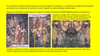 La sorprendente tridimensionalidad de algunas de estas imágenes fue explicada en su momento por aquellos que las revelaron
por primera vez. La explicación era sencilla y, a la vez, intrigante; los artistas utilizaban modelos reales.
Ilustraré esta afirmación usando la siguiente imagen de la página 35 del libro “El CONOCIMIENTO que lleva a la vida eterna”:
Cthulhu es un demonio cósmico creado por el escritor H. P. Lovecraft y presentado por primera vez en el cuento “The Call of
Cthulhu”, publicado en la revista estadounidense Weird Tales (Cuentos Extraños) en 1928.
Si giramos la imagen 180º y colocamos un espejo en el
borde izquierdo del cuadrado amarillo obtendremos esta
figura que representa a un demonio llamado Cthulhu:
 
