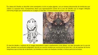 La cabeza de Cthulhu se describe como semejante a la de un pulpo gigante, con un número desconocido de tentáculos que
rodean su supuesta boca. Comparemos ahora una representación común de la cara de Cthulhu con la imagen reflejada
(mirroring image) que encontramos en la página 35 del libro “El conocimiento que lleva a la vida eterna”:
El nivel de detalle y realismo de la imagen descubierta supera ampliamente al del dibujo. Los ojos formados por la cara de
Jesús, denotan una profunda malignidad. Dos de sus cuernos resaltan por encima de los otros dos, a fin de expresar de forma
inequívoca que se trata de un demonio. Los hombros se notan con bastante claridad, e incluso parte de los brazos.
 