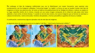 Sin embargo, el tipo de imágenes subliminales que usa la Watchtower con mayor frecuencia, para expresar esta
omnipresencia, son las imágenes reflejadas ("mirroring images" en inglés). La forma en que se pueden revelar este tipo de
imágenes es tomar una pieza de arte, tal como se halla en las publicaciones de los Testigos de Jehová, y colocar un espejo en
un lugar específico dentro de la misma, creando así una nueva imagen compuesta de la mitad de cada pieza vista hacia
adelante y hacia atrás al mismo tiempo. Y cuando se ven de esta manera, las nuevas imágenes que se forman se asemejan a
cabezas de demonios, rostros torturados, hombres decapitados, y formas psicodélicas sugestivas de locura y maldad.
A continuación, mostraremos algunos ejemplos más de este tipo de imágenes.
La siguiente pieza de arte se encuentra en la página 5 del libro “¿Qué Enseña Realmente la Biblia?”:
 