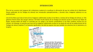 INTRODUCCIÓN
Uno de los rumores más longevos del cristianismo moderno lo constituye la afirmación de que los artistas de la Watchtower
(brazo publicador de los Testigos de Jehová) han introducido subrepticiamente, y durante años, imágenes satánicas en sus
publicaciones.
Uno de los libros que trata el tema de las imágenes subliminales ocultas en los libros y revistas de los Testigos de Jehová, es "Die
geheime Macht hinter den Zeugen Jehovas" (El Poder Oculto Detrás de los Testigos de Jehová) escrito en alemán por Robin de
Ruiter. Aunque Robin de Ruiter es conocido por sus apego a las teorías conspirativas (y ese libro contiene muchos de sus
clichés), sin embargo, la mención que hace de las imágenes subliminales ocultas en las piezas de arte de las publicaciones de los
Testigos de Jehová (capítulo 7) es bastante significativa. No sólo las expone sino que también las relaciona con el satanismo y la
brujería.
 