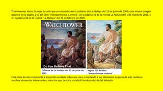 Examinemos ahora la pieza de arte que se encuentra en la cubierta de La Atalaya del 15 de junio de 2003; esta misma imagen
aparece en la página 210 del libro “Acerquémonos a Jehová”, en la página 16 de la revista La Atalaya del 1 de marzo de 2011, y
en la página 22 de la revista “La Atalaya” del 15 de febrero de 2005:
Esta pieza de arte representa a Jesucristo sentado sobre una roca, enseñando a sus discípulos. La pieza de arte contiene
muchos elementos interesantes, entre los que destaca un árbol frondoso detrás del Salvador.
 