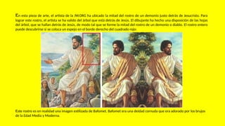 En esta pieza de arte, el artista de la JW.ORG ha ubicado la mitad del rostro de un demonio justo detrás de Jesucristo. Para
lograr este rostro, el artista se ha valido del árbol que está detrás de Jesús. El dibujante ha hecho una disposición de las hojas
del árbol, que se hallan detrás de Jesús, de modo tal que se forme la mitad del rostro de un demonio o diablo. El rostro entero
puede descubrirse si se coloca un espejo en el borde derecho del cuadrado rojo:
Este rostro es en realidad una imagen estilizada de Bafomet. Bafomet era una deidad cornuda que era adorado por los brujos
de la Edad Media y Moderna.
 