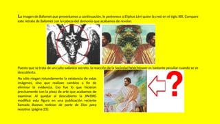 La imagen de Bafomet que presentamos a continuación, le pertenece a Eliphas Lévi quien la creó en el siglo XIX. Compare
este retrato de Bafomet con la cabeza del demonio que acabamos de revelar:
No sólo niegan rotundamente la existencia de estas
imágenes, sino que realizan cambios a fin de
eliminar la evidencia. Eso fue lo que hicieron
precisamente con la pieza de arte que acabamos de
examinar. Al quedar al descubierto la JW.ORG
modificó esta figura en una publicación reciente
llamada Buenas noticias de parte de Dios para
nosotros (página 23):
Puesto que se trata de un culto satánico secreto, la reacción de la Sociedad Watchtower es bastante peculiar cuando se ve
descubierta.
 