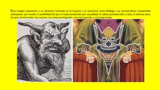 Esta imagen representa a un demonio conocido en la brujería y el satanismo como Belfegor. Las características compartidas
sobrepasan, por mucho, la posibilidad de que se hayan producido por casualidad; la cabeza protuberante y calva, la extensa boca,
los ojos semicerrados, los cuernos, las orejas puntiagudas, una nariz grande, y una larga barba:
 