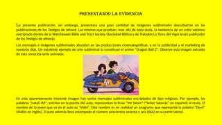 PRESENTANDO LA EVIDENCIA
La presente publicación, sin embargo, presentara una gran cantidad de imágenes subliminales descubiertas en las
publicaciones de los Testigos de Jehová. Las mismas que prueban, mas allá de toda duda, la existencia de un culto satánico
encriptado dentro de la Watchtower Bible and Tract Society (Sociedad Bíblica y de Tratados La Torre del Vigía brazo publicador
de los Testigos de Jehová).
Los mensajes e imágenes subliminales abundan en las producciones cinematográficas, y en la publicidad y el marketing de
nuestros días. Un excelente ejemplo de arte subliminal lo constituye el anime "Dragon Ball Z". Observe esta imagen extraída
de esta conocida serie animada:
En esta aparentemente inocente imagen hay varios mensajes subliminales encriptados de tipo religioso. Por ejemplo, las
palabras "nataS rM", escritas en la puerta del auto, representan la frase "Mr Satan" ("Señor Satanás" en español) al revés. El
nombre de la joven que va en el auto es "Videl". Este nombre es en realidad un anagrama que representa la palabra "Devil"
(diablo en inglés). El auto además lleva estampado el número seiscientos sesenta y seis (666) en su parte lateral.
 