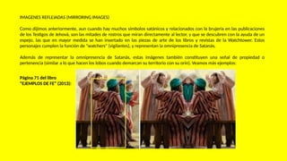 IMAGENES REFLEJADAS (MIRRORING IMAGES)
Como dijimos anteriormente, aun cuando hay muchos símbolos satánicos y relacionados con la brujería en las publicaciones
de los Testigos de Jehová, son las mitades de rostros que miran directamente al lector, y que se descubren con la ayuda de un
espejo, las que en mayor medida se han insertado en las piezas de arte de los libros y revistas de la Watchtower. Estos
personajes cumplen la función de "watchers" (vigilantes), y representan la omnipresencia de Satanás.
Además de representar la omnipresencia de Satanás, estas imágenes también constituyen una señal de propiedad o
pertenencia (similar a lo que hacen los lobos cuando demarcan su territorio con su orín). Veamos más ejemplos:
Página 71 del libro
“EJEMPLOS DE FE” (2013):
 