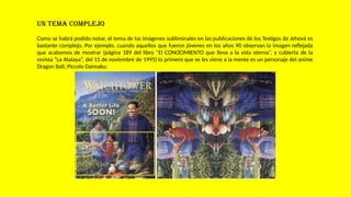 UN TEMA COMPLEJO
Como se habrá podido notar, el tema de las imágenes subliminales en las publicaciones de los Testigos de Jehová es
bastante complejo. Por ejemplo, cuando aquellos que fueron jóvenes en los años 90 observan la imagen reflejada
que acabamos de mostrar (página 189 del libro “El CONOCIMIENTO que lleva a la vida eterna”, y cubierta de la
revista “La Atalaya”, del 15 de noviembre de 1995) lo primero que se les viene a la mente es un personaje del anime
Dragon Ball; Piccolo Daimaku:
 