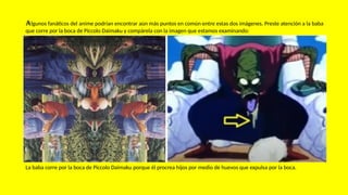 Algunos fanáticos del anime podrían encontrar aún más puntos en común entre estas dos imágenes. Preste atención a la baba
que corre por la boca de Piccolo Daimaku y compárela con la imagen que estamos examinando:
La baba corre por la boca de Piccolo Daimaku porque él procrea hijos por medio de huevos que expulsa por la boca.
 