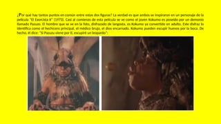 ¿Por qué hay tantos puntos en común entre estas dos figuras? La verdad es que ambos se inspiraron en un personaje de la
película “El Exorcista II” (1973). Casi al comienzo de esta película se ve como el joven Kokumo es poseído por un demonio
llamado Pazuzo. El hombre que se ve en la foto, disfrazado de langosta, es Kokumo ya convertido en adulto. Este disfraz lo
identifica como el hechicero principal, el médico brujo, el dios encarnado. Kokumo pueden escupir huevos por la boca. De
hecho, él dice: “Si Pazuzu viene por ti, escupiré un leopardo”:
 