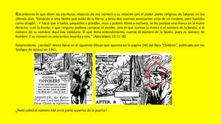 Recordemos lo que dicen las escrituras respecto de ese número y su relación con el poder poder religioso de Satanás en los
últimos días: "Después vi otra bestia que subía de la tierra; y tenía dos cuernos semejantes a los de un cordero, pero hablaba
como dragón... Y hacía que a todos, pequeños y grandes, ricos y pobres, libres y esclavos, se les pusiese una marca en la mano
derecha, o en la frente; y que ninguno pudiese comprar ni vender, sino el que tuviese la marca o el nombre de la bestia, o el
número de su nombre. Aquí hay sabiduría. El que tiene entendimiento, cuente el número de la bestia, pues es número de
hombre. Y su número es seiscientos sesenta y seis." (Apocalipsis 13:11-18)
Sorprendente, ¿verdad? Ahora fíjese en el siguiente dibujo que aparece en la página 240 del libro “Children”, publicado por los
Testigos de Jehová en 1941:
¿Notó usted el número 666 en la parte superior de la puerta?
 