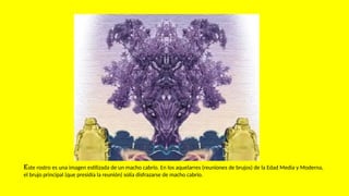 Este rostro es una imagen estilizada de un macho cabrío. En los aquelarres (reuniones de brujos) de la Edad Media y Moderna,
el brujo principal (que presidía la reunión) solía disfrazarse de macho cabrío.
 