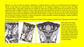 Aunque son varios los tipos de imágenes subliminales y símbolos satánicos, ocultos en las publicaciones de los Testigos de
Jehová, en este blog nos concentraremos casi exclusivamente en las imágenes reflejadas (o, como se conoce en inglés,
"mirroring images"). Estas están constituidas por mitades de rostros que se hallan ocultos dentro de las piezas de arte de las
publicaciones de los Testigos de Jehová. Lo que se tiene que hacer para descubrirlos es tomar una pieza de arte, tal como se
halla en la revista, y colocar un espejo en un lugar específico dentro de la misma, creando así una nueva imagen compuesta de
la mitad de la pintura vista hacia adelante y hacia atrás al mismo tiempo. Y cuando se ven de esta manera, las nuevas imágenes
que se forman de verdad se asemejan a cabezas de demonios, rostros torturados, hombres decapitados, calaveras gritando y
formas psicodélicas sugestivas de locura y maldad.
Comenzaremos con la pieza de arte que se encuentra en la página 27 de la revista “La Atalaya” del 15 de agosto de 1993. En ella
aparecen Noemí y Ruth:
Para revelar esta imagen
oculta lo único que se ha
hecho es tomar la pieza de
arte, tal como se halla en la
revista, y colocar un espejo
en un lugar específico dentro
de la misma, creando así una
nueva imagen compuesta de
la mitad de la pintura vista
hacia adelante y hacia atrás
al mismo tiempo.
 