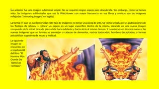 La anterior fue una imagen subliminal simple. No se requirió ningún espejo para descubrirla. Sin embargo, como ya hemos
visto, las imágenes subliminales que usa la Watchtower con mayor frecuencia en sus libros y revistas son las imágenes
reflejadas ("mirroring images" en inglés).
La forma en que se pueden revelar este tipo de imágenes es tomar una pieza de arte, tal como se halla en las publicaciones de
los Testigos de Jehová, y colocar un espejo en un lugar específico dentro de la misma, creando así una nueva imagen
compuesta de la mitad de cada pieza vista hacia adelante y hacia atrás al mismo tiempo. Y cuando se ven de esta manera, las
nuevas imágenes que se forman se asemejan a cabezas de demonios, rostros torturados, hombres decapitados, y formas
psicodélicas sugestivas de locura y maldad.
La siguiente
imagen se
encuentra en
el capítulo 88
del libro "El
Hombre Más
Grande De
Todos Los
Tiempos":
 