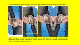 La siguiente pieza de arte se encuentra en la página 16 de la revista ¡Despertad, edición de abril de 2011:
Al girar la imagen, y colocar el espejo en el borde derecho, se obtiene la cabeza de un Carnero. El disfraz de
carnero era uno de los más utilizados por el brujo principal para dirigir los Aquelarres (las reuniones de
brujos) en las edades media y moderna.
 