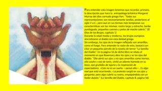 Para entender esta imagen tenemos que recordar, primero,
la descripción que hace la antropóloga británica Margaret
Murray del dios cornudo griego Pan: “Todas sus
representaciones son necesariamente tardías, posteriores al
siglo V a.C.; pero aun en sus formas más tempranas sus
características son las mismas: rostro largo y estrecho, barba
puntiaguda, pequeños cuernos y patas de macho cabrío.” (El
Dios de los Brujos, capítulo 1)
Durante la edad media y moderna, los brujos europeos
sincretizaron al diablo con esta deidad griega.
Sin embargo, los ojos de la imagen reflejada son amarillos,
como el fuego. Para entender la razón de esto, bastará con
citar un pequeño párrafo de la novela de terror “La Semilla
del Diablo”. En la página 56 de dicho libro se relata el
momento en que Rosemary abre los ojos y ve los ojos del
diablo: “Ella abrió sus ojos y vio ojos amarillos como hornos,
olió azufre y raíz de tanis, sintió un aliento húmedo en su
boca, oyó gruñidos de lujuria y la respiración de
espectadores. «Esto no es un sueño —pensó ella—. Es algo
real que está ocurriendo.» La protesta surgió en sus ojos y
garganta; pero algo cubrió su rostro, empapándola con un
hedor dulzón.” (La Semilla del Diablo, capítulo 8, página 56)
 