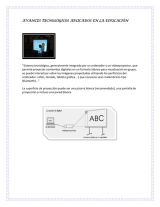 AVANCES TECNOLÓGICOS APLICADOS EN LA EDUCACIÓN<br />quot;
Sistema tecnológico, generalmente integrado por un ordenador y un videoproyector, que permite proyectar contenidos digitales en un formato idóneo para visualización en grupo, se puede interactuar sobre las imágenes proyectadas utilizando los periféricos del ordenador: ratón, teclado, tableta gráfica... ( que conviene sean inalámbricos tipo Bluetooth)...quot;
<br />La superficie de proyección puede ser una pizarra blanca (recomendado), una pantalla de proyección o incluso una pared blanca. <br />En palabras sencillas, la Internet es un conjunto de computadoras conectadas entre si, compartiendo una determinada cantidad de contenidos; por este motivo es que no se puede responder a la pregunta de donde está la Internet físicamente está en todas las partes donde exista un ordenador con conectividad a esta red.<br />Para los universitarios, desde el punto de vista práctico, Internet puede ser una fuente de información: cada vez más universidades colocan información en Internet disponible para todo el mundo. En el ámbito de la investigación, podemos conectarnos con las universidades de primer nivel y obtener información sobre sus últimas investigaciones, conseguir artículos, consultar bases de datos bibliográficas para localizar referencias, etc. En el plano de la docencia, hay muchas universidades en la que se dispone de información sobre las asignaturas que se imparten: temarios, apuntes, información de referencia etc.<br />Las computadoras se usan en el ámbito hogareño, empresarial, científico y estudiantil, con diferentes propósitos: automatizar tareas, realizar operaciones complejas o largas sin errores, archivar o editar documentos de todo tipo (audio, texto, video...), acceso rápido y almacenamiento a bases de datos, entretenimiento (juegos, películas, etc)<br />Hablando de ciencias sociales, una red social es una estructura social, un grupo de personas relacionadas entre sí, y puede representarse analíticamente en forma de uno o varios grafos, en los cuales los nodos representan individuos (a veces denominados actores) y las aristas representan las relaciones entre ellos.<br />Las redes sociales son páginas que permiten a las personas conectarse con sus amigos e incluso realizar nuevas amistades, a fin de compartir contenidos, interactuar y crear comunidades sobre intereses similares: trabajo, lecturas, juegos, amistad, etc.<br />Ventajas de las redes sociales<br />Favorecen la participación y el trabajo colaborativo entre las personas, es decir, permiten a los usuarios participar en un proyecto en línea desde cualquier lugar.<br />Permiten construir una identidad personal y/o virtual, debido a que permiten a los usuarios compartir todo tipo de información (aficiones, creencias, ideologías, etc.) con el resto de los cibernautas.<br />Facilitan las relaciones entre las personas, evitando todo tipo de barreras tanto culturales como físicas.<br />Facilitan la obtención de la información requerida en cada momento, debido a la actualización instantánea.<br />Facilitan el aprendizaje integral fuera del aula escolar, y permiten poner en práctica los conceptos adquiridos.<br />Sin embargo, no todas las redes sociales son iguales. Ni sirven para lo mismo. Cada red tiene un objetivo específico. Usar la red correcta para la tarea correcta, y además hacerlo correctamente, es todo un arte: una nueva clase de especialidad. <br />El data show es un aparato electrónico el cual proyecta imágenes panorámicas sobre una superficie blanca. <br /> El aparato debe ir anclado a una superficie alta en la cual quede fijo, el data no es un aparato móvil; debe ir conectado a través del cable vga a un computador o notebook. <br />Se utiliza para apoyar una clase, entregando algún tipo de explicación interactiva a los alumnos, también en una conferencia o reunión.<br />La Calculadora es un aparato que se utiliza para hacer cuentas sin tener que escribirlas o hacerlas mentalmente.<br />La Calculadora tiene muchas y distintas funciones, que te pueden servir de mucho en el futuro, con la Calculadora: puedes hacer operaciones sencillas como +,-,X,%, así como muchas otras cosas para solucionar los problemas del estudio o el trabajo, como sumar el montante de profesores y/o jefes (60.000+5=60.005), calcular cuánto dinero le debes al portero(100.000+1=100.101), calcular tú promedio de cualquier ingreso en el último año (1+1+0=2), etc.<br />Una impresora es un periférico de ordenador que permite producir una copia permanente de textos o gráficos de documentos almacenados en formato electrónico, imprimiéndolos en medios físicos, normalmente en papel o transparencias, utilizando cartuchos de tinta o tecnología láser.<br />La impresora es un medio que como docentes y alumnos la necesitamos para imprimir trabajos de cada clase dada y nos facilita a tener que redactar o escribir manualmente.<br />Es un servicio de Internet que sirve para localizar archivos públicos que están disponibles a través de servidores, por medio de esta nos comunicamos con los docentes y alumnos con el motivo de aprender y así mismo enviar tareas, trabajos etc. <br />Los quot;
USB flash memory drivesquot;
 son accesorios de computación (dispositivos periféricos) sin pilas (ni cable de alimentación por red eléctrica), para guardar información (datos, texto, dibujos, música, etc.), conectándose al computador a través de un quot;
portquot;
 USB (Universal Serial Bus).<br />Las memorias de bolsillo sirven para grabar y almacenar poca o gran cantidad de información desde un computador, llevarla y traspasarla al mismo o a otro computador, de manera rápida y simple. También sirven para que ese traslado de información se haga de una sola vez y en un dispositivo con formato mecánicamente mucho menos frágil que varios floppy-disks (diskettes).<br />Un blog, o en español también una bitácora, es un sitio web periódicamente actualizado que recopila cronológicamente textos o artículos de uno o varios autores, apareciendo primero el más reciente, donde el autor conserva siempre la libertad de dejar publicado lo que crea pertinente.<br />El blog nos sirve para trabajar con los estudiantes donde ellos publican sus trabajos y tareas dadas por el maestro. <br />