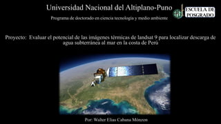 Universidad Nacional del Altiplano-Puno
Por: Walter Elias Cabana Mónzon
Programa de doctorado en ciencia tecnología y medio ambiente
Proyecto: Evaluar el potencial de las imágenes térmicas de landsat 9 para localizar descarga de
agua subterránea al mar en la costa de Perú
 