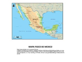 MAPA FISICO DE MEXICO
https://www.google.com.mx/search?hl=es-
419&tbm=isch&source=hp&biw=1366&bih=662&ei=CjDFW8LaJOKPjwSNnaroCg&q=un+map
a+fisico+de+mexico&oq=un+mapa+fisi&gs_l=img.3.1.0l10.8770.28640.0.29819.12.10.0.2.2.0.
193.1215.0j8.8.0....0...1ac.1.64.img..2.10.1235...0i10k1.0.amyy4m8bArA#imgrc=5NEIJm0C7G
5smM:
 