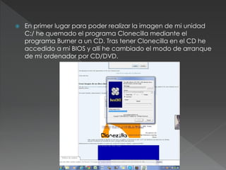  En primer lugar para poder realizar la imagen de mi unidad
C:/ he quemado el programa Clonecilla mediante el
programa Burner a un CD. Tras tener Clonecilla en el CD he
accedido a mi BIOS y allí he cambiado el modo de arranque
de mi ordenador por CD/DVD.