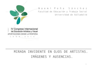 N o e m í   P e ñ a    S á n c h e z
            Facultad de Educación y Trabajo Social
                         Universidad de Valladolid




MIRADA INVIDENTE EN OJOS DE ARTISTAS.
        IMÁGENES Y AUSENCIAS. !

                                                !"
 