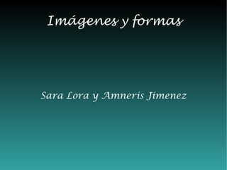 Imágenes y formas




Sara Lora y Amneris Jimenez
 
