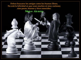 Deben buscarse los amigos como los buenos libros. No está la felicidad en que sean muchos ni muy curiosos;  sino pocos, buenos y bien conocidos. Mateo Alemán 