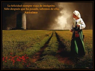 La felicidad siempre viaja de incógnito. Sólo después que ha pasado, sabemos de ella. Anónimo   