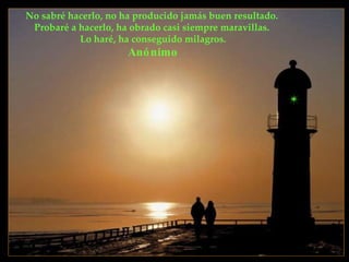 No sabré hacerlo, no ha producido jamás buen resultado.  Probaré a hacerlo, ha obrado casi siempre maravillas.  Lo haré, ha conseguido milagros. Anónimo 