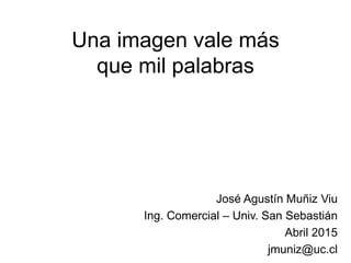 Una imagen vale más
que mil palabras
José Agustín Muñiz Viu
Ing. Comercial – Univ. San Sebastián
Abril 2015
jmuniz@uc.cl
 
