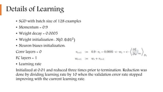 Details of Learning
• SGD with batch size of 128 examples
• Momentum = 0.9
• Weight decay = 0.0005
• Weight initialization : N(0, 0.012
)
• Neuron biases initialization:
Conv layers = 0
FC layers = 1
• Learning rate
Initialized at 0.01 and reduced three times prior to termination. Reduction was
done by dividing learning rate by 10 when the validation error rate stopped
improving with the current learning rate.
 