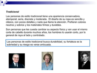 Tradicional Las personas de estilo tradicional tiene una apariencia conservadora, atemporal, seria, discreta y moderada.  El diseño de su ropa es sencillo y clásico, con pocos detalles y nada que llame la atención. Prefieren colores neutros y sobrios y los materiales firmes y durables. Son personas que les cuesta cambiar su aspecto físico y van usar el mismo corte de cabello durante muchos años, los hombres lo usarán corto, por lo general de raya al lado y controlado. Las personas de estilo tradicional busca durabilidad, su fortaleza es la sobriedad y su riesgo es verse anticuada. 