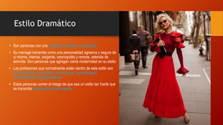 Estilo Dramático
• Son personas con una imagen dominante y sofisticada.
• Su mensaje transmite como una personalidad agresiva y segura de
sí misma, intensa, exigente, cosmopolita y remota, además de
atrevida. Son personas que agregan cierta modernidad en su estilo.
• Las profesiones que normalmente están dentro de este estilo son
los consultores en imagen, empresarios, cosmetólogos,
conferencistas, figuras políticas.
• Estas personas corren el riesgo de que sea un estilo tan fuerte que
se transmita agresividad ante la gente.
 