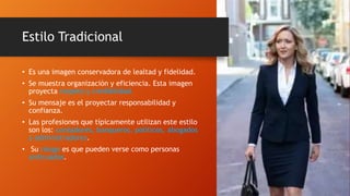 Estilo Tradicional
• Es una imagen conservadora de lealtad y fidelidad.
• Se muestra organización y eficiencia. Esta imagen
proyecta respeto y credibilidad.
• Su mensaje es el proyectar responsabilidad y
confianza.
• Las profesiones que típicamente utilizan este estilo
son los: contadores, banqueros, políticos, abogados
y administradores.
• Su riesgo es que pueden verse como personas
anticuadas.
 