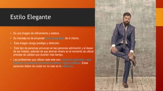 Estilo Elegante
• Es una imagen de refinamiento y estatus.
• Su mensaje es de proyectar éxito y seguridad de sí mismo.
• Esta imagen otorga prestigio y distinción.
• Este tipo de personas provocan en las personas admiración y el deseo
de ser imitado; además de que ahorran dinero en el momento de utilizar
prendas de calidad que durarán más tiempo.
• Las profesiones que utilizan este este son: directores generales, casa-
bolseros, importantes funcionarios públicos, figuras públicas. Estas
personas deben de cuidar en no caer en lo ostentoso.
 
