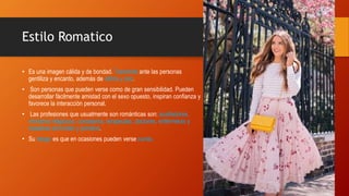 Estilo Romatico
• Es una imagen cálida y de bondad. Transmite ante las personas
gentiliza y encanto, además de calma y paz.
• Son personas que pueden verse como de gran sensibilidad. Pueden
desarrollar fácilmente amistad con el sexo opuesto, inspiran confianza y
favorece la interacción personal.
• Las profesiones que usualmente son románticas son: auxiliadores,
ministros religiosos, consejeros, terapeutas, doctores, enfermeras y
maestras de kínder y primaria.
• Su riesgo es que en ocasiones pueden verse cursis.
 