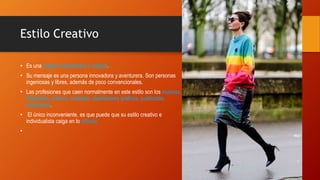 Estilo Creativo
• Es una imagen espontánea y original.
• Su mensaje es una persona innovadora y aventurera. Son personas
ingeniosas y libres, además de poco convencionales.
• Las profesiones que caen normalmente en este estilo son los músicos,
fotógrafos, actores, modistas, diseñadores gráficos, publicistas,
arquitectos.
• El único inconveniente, es que puede que su estilo creativo e
individualista caiga en lo ridículo.
•
 