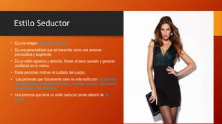 Estilo Seductor
• Es una imagen atractiva y sensual.
• Es una personalidad que se transmite como una persona
provocativa y sugerente.
• Es un estilo agresivo y atrevido. Atraen al sexo opuesto y generan
confianza en sí mismo.
• Estas personas motivan el cuidado del cuerpo.
• Las personas que típicamente caen es este estilo son los gerentes
de restaurantes y centros nocturnos, modelos, artistas, instructores
de gimnasio o los estilistas.
• Una persona que tiene un estilo seductor jamás deberá de ser
vulgar.
 