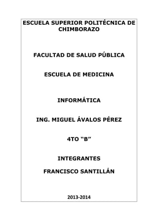 ESCUELA SUPERIOR POLITÉCNICA DE
CHIMBORAZO

FACULTAD DE SALUD PÚBLICA
ESCUELA DE MEDICINA

INFORMÁTICA
ING. MIGUEL ÁVALOS PÉREZ
4TO “B”
INTEGRANTES
FRANCISCO SANTILLÁN

2013-2014

 