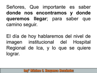 Señores, Que importante es saber
donde nos encontramos y donde
queremos llegar; para saber que
camino seguir.
El día de hoy hablaremos del nivel de
imagen institucional del Hospital
Regional de Ica, y lo que se quiere
lograr.
 