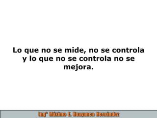 Lo que no se mide, no se controla
y lo que no se controla no se
mejora.
 
