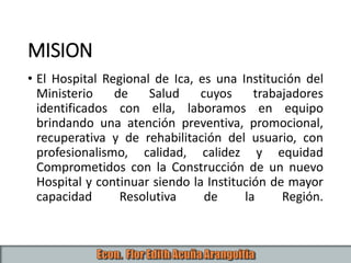 MISION
• El Hospital Regional de Ica, es una Institución del
Ministerio de Salud cuyos trabajadores
identificados con ella, laboramos en equipo
brindando una atención preventiva, promocional,
recuperativa y de rehabilitación del usuario, con
profesionalismo, calidad, calidez y equidad
Comprometidos con la Construcción de un nuevo
Hospital y continuar siendo la Institución de mayor
capacidad Resolutiva de la Región.
 