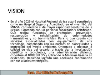 VISION
• En el año 2026 el Hospital Regional de Ica estará constituido
como un Hospital Seguro y Acreditado en el nivel III-1 del
MINSA, considerado el de mayor capacidad Resolutiva de la
Región. Contando con un personal capacitado y certificado.
Que realiza funciones de promoción, prevención,
recuperación y rehabilitación de enfermedades
transmisibles y no transmisibles. Para lo que cuenta con
servicios especializados con equipamiento de alta
tecnología, cumpliendo con las normas de bioseguridad y
protección del medio ambiente. Orientado a mejorar la
calidad de vida del usuario; a través de: la investigación
científica y tecnológica, una administración eficiente,
cobertura al 100% del SIS y aplicando la Medicina basada en
evidencias. Habiendo logrado una adecuada coordinación
con sus aliados estratégicos.
 