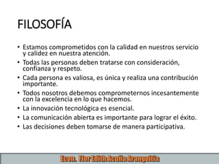 FILOSOFÍA
• Estamos comprometidos con la calidad en nuestros servicio
y calidez en nuestra atención.
• Todas las personas deben tratarse con consideración,
confianza y respeto.
• Cada persona es valiosa, es única y realiza una contribución
importante.
• Todos nosotros debemos comprometernos incesantemente
con la excelencia en lo que hacemos.
• La innovación tecnológica es esencial.
• La comunicación abierta es importante para lograr el éxito.
• Las decisiones deben tomarse de manera participativa.
 