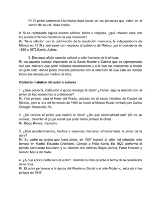 R/: El pintor pertenece a la misma clase social de las personas que están en el
centro del mural, clase media
8. Sí se representa alguna escena política, bélica o religiosa, ¿qué relación tiene con
los acontecimientos históricos de ese momento?
R/: Tiene relación con la culminación de la revolución mexicana, la independencia de
México en 1810 y sobresale con respecto al gobierno de México con el presidente de
1858 a 1872 Benito Juárez.
9. Destaque algún aspecto cultural o valor humano de la pintura.
R/: un aspecto cultural importante es la Santa Muerte o Catrina que es representada
con una calavera que tiene múltiples decoraciones y a la cual los mexicanos le rinden
un gran culto, donde piden diversas peticiones con la intención de que esta les cumpla
todos sus deseos por medios de ritos.
Contexto histórico del autor o autores
1. ¿Qué persona, institución o grupo encargó la obra? ¿Tenían alguna relación con el
pintor de tipo económico o profesional?
R/: Fue pintado para el Hotel del Prado, ubicado en el casco histórico de Ciudad de
México, pero a raíz del terremoto de 1985 se mudó al Museo Mural, Invitado por Carlos
Obregón Santacilia, No.
2. ¿Se conoce el pintor que realizó la obra? ¿De qué nacionalidad era? (Si no se
conoce, describir el grupo social que pudo haber pintado la obra)
R/: Diego Rivera, mexicano
3. ¿Qué acontecimientos, hechos o vivencias marcaron artísticamente al pintor de la
obra?
R/: Su padre no quería que fuera pintor, en 1907 ingresó al taller del retratista más
famoso en Madrid Eduardo Chicharro. Conoce a Frida Kahlo. En 1922 conformó el
partido Comunista Mexicano y su relación con Alfonso Reyes Ochoa, Pablo Picasso y
Ramón María del Valle.
4. ¿A qué época pertenece el autor? Delimite lo más posible la fecha de la realización
de la obra.
R/: El autor pertenece a la época del Realismo Social y el arte Moderno, esta obra fue
pintada en 1947.
 