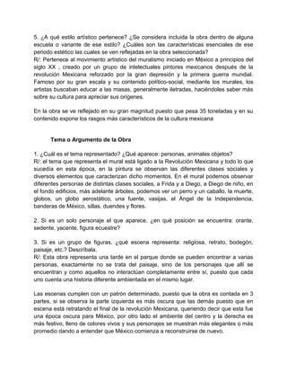 5. ¿A qué estilo artístico pertenece? ¿Se considera incluida la obra dentro de alguna
escuela o variante de ese estilo? ¿Cuáles son las características esenciales de ese
periodo estético las cuales se ven reflejadas en la obra seleccionada?
R/: Pertenece al movimiento artístico del muralismo iniciado en México a principios del
siglo XX , creado por un grupo de intelectuales pintores mexicanos después de la
revolución Mexicana reforzado por la gran depresión y la primera guerra mundial.
Famoso por su gran escala y su contenido político-social, mediante los murales, los
artistas buscaban educar a las masas, generalmente iletradas, haciéndoles saber más
sobre su cultura para apreciar sus orígenes.
En la obra se ve reflejado en su gran magnitud puesto que pesa 35 toneladas y en su
contenido expone los rasgos más característicos de la cultura mexicana
Tema o Argumento de la Obra
1. ¿Cuál es el tema representado? ¿Qué aparece: personas, animales objetos?
R/: el tema que representa el mural está ligado a la Revolución Mexicana y todo lo que
sucedía en esta época, en la pintura se observan las diferentes clases sociales y
diversos elementos que caracterizan dicho momentos. En el mural podemos observar
diferentes personas de distintas clases sociales, a Frida y a Diego, a Diego de niño, en
el fondo edificios, más adelante árboles, podemos ver un perro y un caballo, la muerte,
globos, un globo aerostático, una fuente, vasijas, el Ángel de la Independencia,
banderas de México, sillas, duendes y flores.
2. Si es un solo personaje el que aparece, ¿en qué posición se encuentra: orante,
sedente, yacente, figura ecuestre?
3. Si es un grupo de figuras, ¿qué escena representa: religiosa, retrato, bodegón,
paisaje, etc.? Descríbala.
R/: Esta obra representa una tarde en el parque donde se pueden encontrar a varias
personas, exactamente no se trata del paisaje, sino de los personajes que allí se
encuentran y como aquellos no interactúan completamente entre sí, puesto que cada
uno cuenta una historia diferente ambientada en el mismo lugar.
Las escenas cumplen con un patrón determinado, puesto que la obra es contada en 3
partes, si se observa la parte izquierda es más oscura que las demás puesto que en
escena está retratando el final de la revolución Mexicana, queriendo decir que esta fue
una época oscura para México, por otro lado el ambiente del centro y la derecha es
más festivo, lleno de colores vivos y sus personajes se muestran más elegantes o más
promedio dando a entender que México comienza a reconstruirse de nuevo.
 