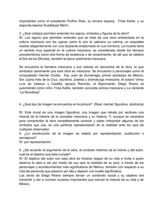 importantes como el presidente Porfirio Días, su tercera esposa, Frida Kahlo, y su
segunda esposa Guadalupe Marín.
3. ¿Qué códigos permiten entender los signos, símbolos y figuras de la obra?
R/: Los signos que permiten entender que se trata de una obra ambientada en la
cultura mexicana son los signos como lo son la calavera La catrina, un esqueleto
vestido elegantemente con una serpiente emplumada en sus hombros. La muerte tiene
un sentido muy especial en la cultura mexicana, es considerada desde los tiempos
precolombinos como otra forma de existencia o de renacimiento, de allí que se celebre
el Día de los Difuntos, también la típica vestimenta mexicana.
Se encuentra la bandera mexicana y sus colores en secciones de la obra, lo que
simboliza claramente que esta obra es mexicana. Se encuentra a personajes como el
conquistador Hernán Cortés, fray Juan de Zumárraga, primer arzobispo de México;
Sor Juana Inés de la Cruz, escritora, poetisa y dramaturga mexicana; el octavo Virrey
Luís de Velasco y Castilla, Ignacio Ramírez, el Nigromante; Diego Rivera se
autorretrató como niño; Frida Kahlo, también conocida pintora mexicana y La cantante
“La Revoltosa”
4. ¿Qué tipo de imagen se encuentra en la pintura? (Real, mental, figurativa, abstracta)
R/: Este mural es una imagen figurativa; una imagen que retrata por sectores una
mezcla de la historia de la sociedad mexicana y su historia. Y, aunque es necesaria
para comprender la obra completamente conocer y saber interpretar algunos de los
símbolos que usa, es una perfecta representación de la realidad ante los ojos de
cualquier observador.
5. ¿La construcción de la imagen se realizó por representación, sustitución o
semejanza?
R/: por representación.
6. ¿De acuerdo al argumento de la obra, al contexto histórico de la misma y del autor,
cuál es el objetivo que ésta cumple?
R/: El objetivo del autor con esta obra es mostrar rasgos de su vida e invita a quien
observa la obra a ver por medio de sus ojos la realidad de su país, a través de los
personajes y acontecimientos más significativos de México, también con respecto a su
vida las personas que pasaron por ella y dejaron una huella significativa.
Las obras de Diego Rivera siempre tenían un contenido social y su objetivo era
transmitir y dar a conocer sucesos importantes que marcan la historia de su vida y de
México.
 