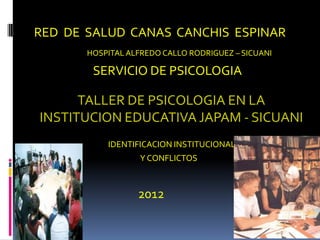 RED DE SALUD CANAS CANCHIS ESPINAR
       HOSPITAL ALFREDO CALLO RODRIGUEZ – SICUANI

        SERVICIO DE PSICOLOGIA

      TALLER DE PSICOLOGIA EN LA
INSTITUCION EDUCATIVA JAPAM - SICUANI
           IDENTIFICACION INSTITUCIONAL
                   Y CONFLICTOS



                  2012
 
