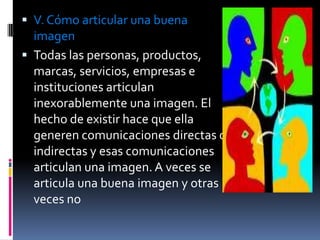  V. Cómo articular una buena
  imagen
 Todas las personas, productos,
  marcas, servicios, empresas e
  instituciones articulan
  inexorablemente una imagen. El
  hecho de existir hace que ella
  generen comunicaciones directas o
  indirectas y esas comunicaciones
  articulan una imagen. A veces se
  articula una buena imagen y otras
  veces no
 