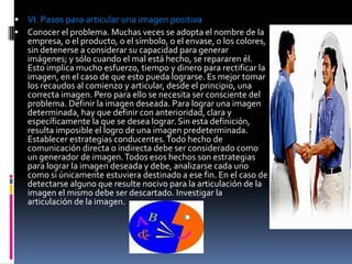  VI. Pasos para articular una imagen positiva
 Conocer el problema. Muchas veces se adopta el nombre de la
  empresa, o el producto, o el símbolo, o el envase, o los colores,
  sin detenerse a considerar su capacidad para generar
  imágenes; y sólo cuando el mal está hecho, se repararen él.
  Esto implica mucho esfuerzo, tiempo y dinero para rectificar la
  imagen, en el caso de que esto pueda lograrse. Es mejor tomar
  los recaudos al comienzo y articular, desde el principio, una
  correcta imagen. Pero para ello se necesita ser consciente del
  problema. Definir la imagen deseada. Para lograr una imagen
  determinada, hay que definir con anterioridad, clara y
  específicamente la que se desea lograr. Sin esta definición,
  resulta imposible el logro de una imagen predeterminada.
  Establecer estrategias conducentes. Todo hecho de
  comunicación directa o indirecta debe ser considerado como
  un generador de imagen. Todos esos hechos son estrategias
  para lograr la imagen deseada y debe, analizarse cada uno
  como si únicamente estuviera destinado a ese fin. En el caso de
  detectarse alguno que resulte nocivo para la articulación de la
  imagen el mismo debe ser descartado. Investigar la
  articulación de la imagen.
 